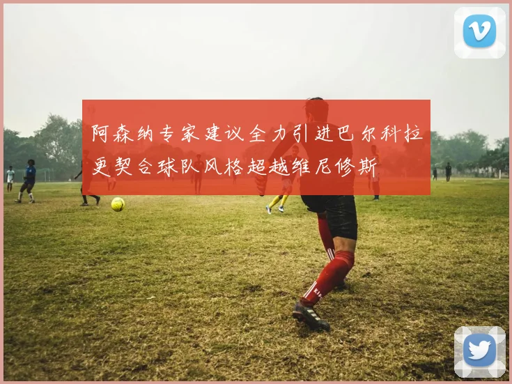 阿森纳专家建议全力引进巴尔科拉更契合球队风格超越维尼修斯