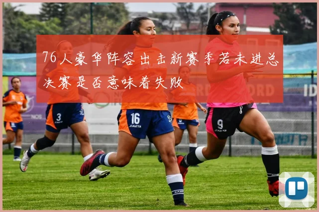 76人豪华阵容出击新赛季若未进总决赛是否意味着失败