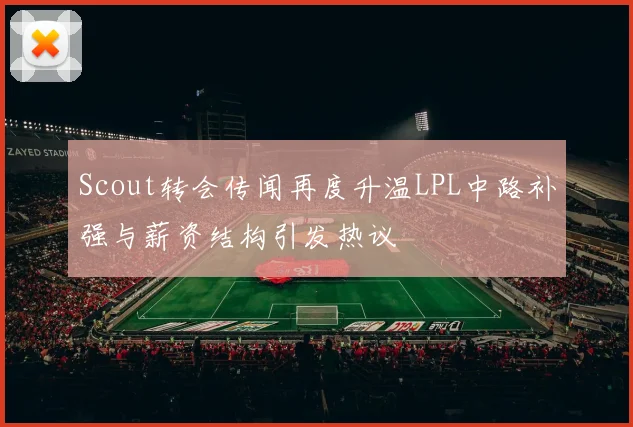 Scout转会传闻再度升温LPL中路补强与薪资结构引发热议