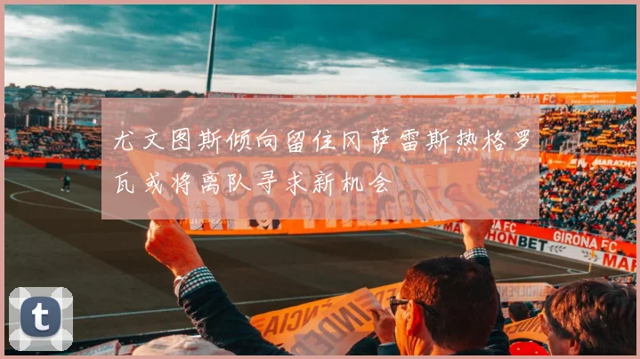 尤文图斯倾向留住冈萨雷斯热格罗瓦或将离队寻求新机会