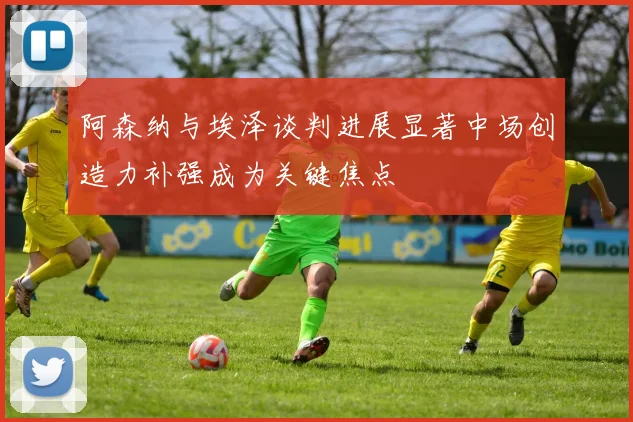 阿森纳与埃泽谈判进展显著中场创造力补强成为关键焦点